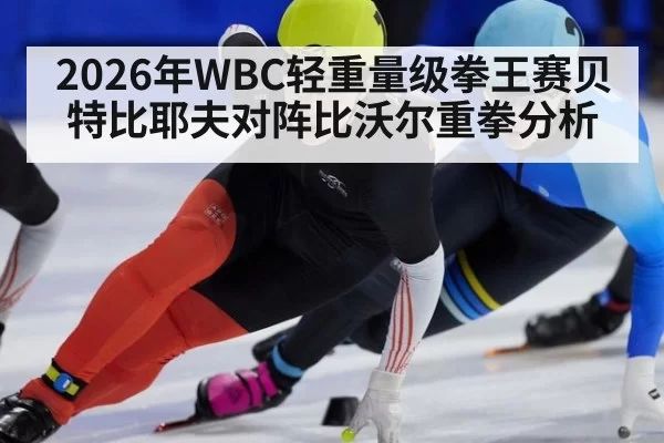 2026年WBC轻重量级拳王赛贝特比耶夫对阵比沃尔重拳分析
